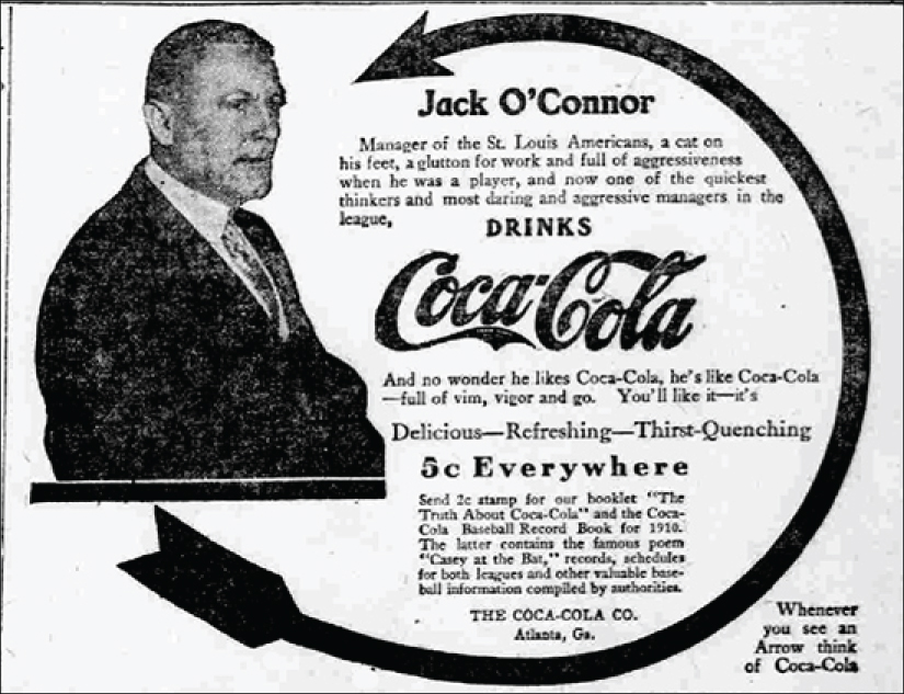 The Coca-Cola ad includes an arrow coming from a portrait of Jack O’Connor and making almost a full circle to come back and point to him. The ad states “Jack O’Connor: Manager of the St. Louis Americans, a cat on his feet, a glutton for work and full of aggressiveness when he was a player, and now one of the quickest thinkers and most daring and aggressive managers in the league, drinks Coca-Cola. And no wonder he likes Coca-Cola, he’s like Coca-Cola—full of vim, vigor and go. You’ll like it—it’s Delicious—Refreshing—Thirst-Quenching. 5 cents Everywhere. Send 2 cent stamp for our booklet “The Truth About Coca-Cola” and the Coca-Cola Baseball Record Book for 1910. The latter contains the famous poem ‘Casey at the Bat,’ records, schedules for both leagues and other valuable baseball information compiled by authorities. Whenever you see an arrow think of Coca-Cola.”